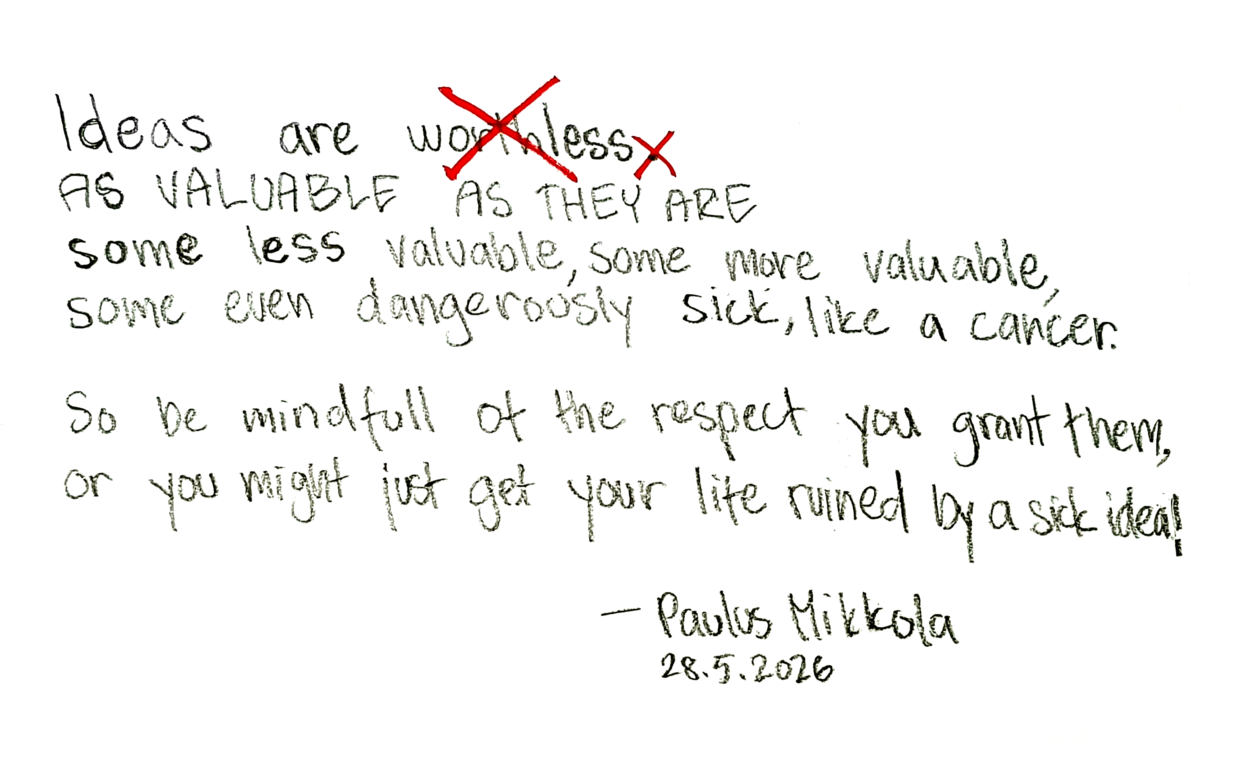Handwritten manifesto: Ideas are AS VALUABLE AS THEY ARE - some less valuable, some more valuable, some even dangerously sick, like a cancer. So be mindfull of the respect you grant them, or you might just get your life ruined by a sick idea! Signed Paulus Mikkola, 28.5.2026.